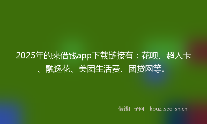 2025年的来借钱app下载链接有：花呗、超人卡、融逸花、美团生活费、团贷网等。