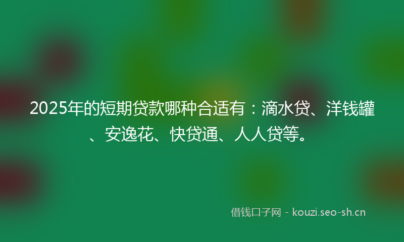 2025年的短期贷款哪种合适有：滴水贷、洋钱罐、安逸花、快贷通、人人贷等。