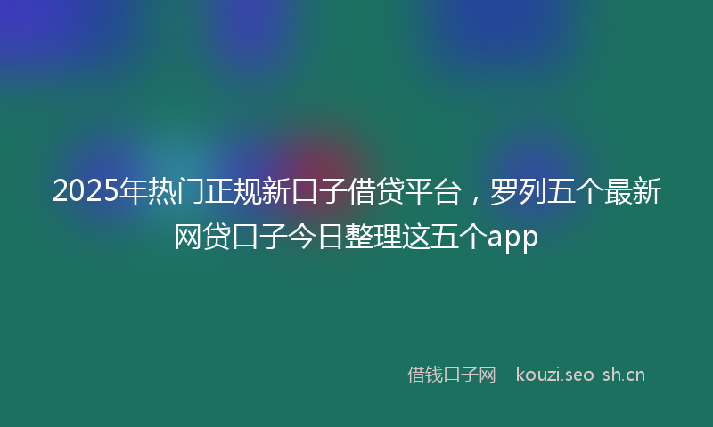 2025年热门正规新口子借贷平台，罗列五个最新网贷口子今日整理这五个app