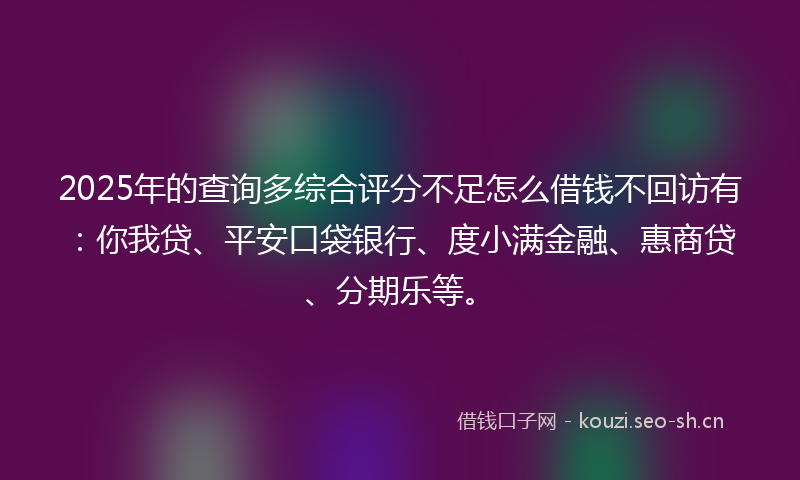 2025年的查询多综合评分不足怎么借钱不回访有：你我贷、平安口袋银行、度小满金融、惠商贷、分期乐等。
