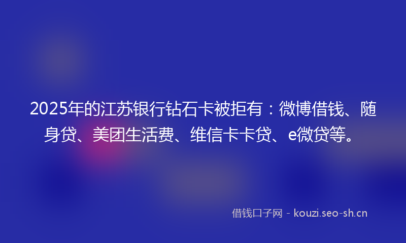 2025年的江苏银行钻石卡被拒有：微博借钱、随身贷、美团生活费、维信卡卡贷、e微贷等。