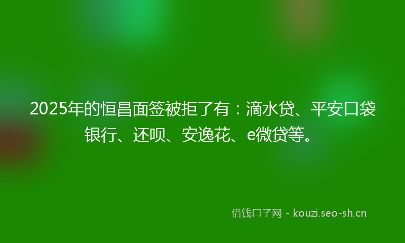 2025年的恒昌面签被拒了有：滴水贷、平安口袋银行、还呗、安逸花、e微贷等。