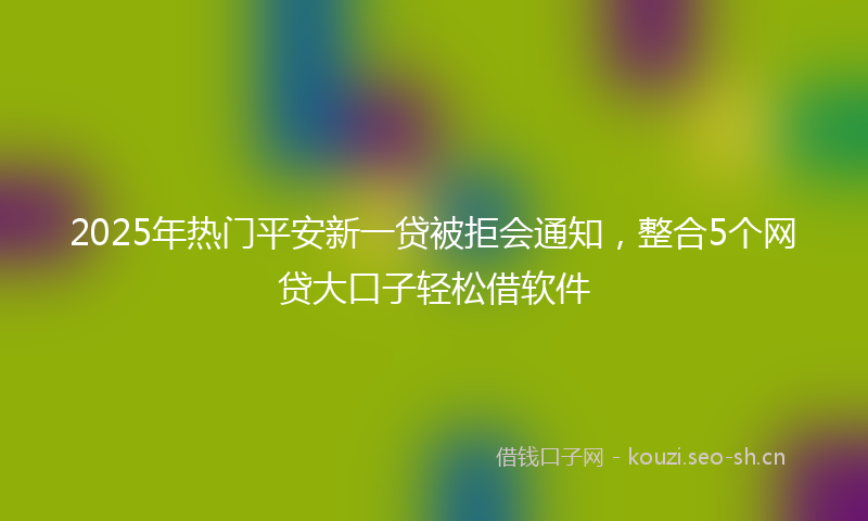 2025年热门平安新一贷被拒会通知，整合5个网贷大口子轻松借软件