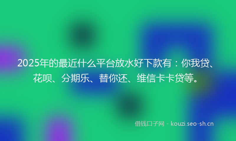 2025年的最近什么平台放水好下款有：你我贷、花呗、分期乐、替你还、维信卡卡贷等。