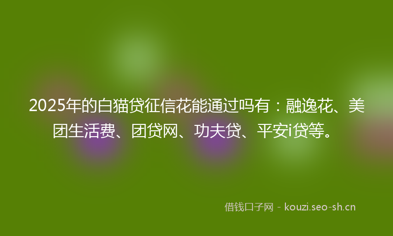 2025年的白猫贷征信花能通过吗有：融逸花、美团生活费、团贷网、功夫贷、平安i贷等。