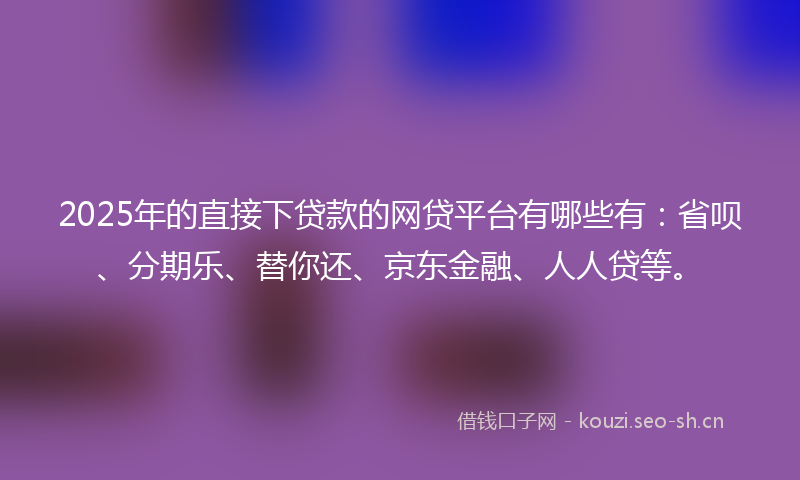 2025年的直接下贷款的网贷平台有哪些有：省呗、分期乐、替你还、京东金融、人人贷等。