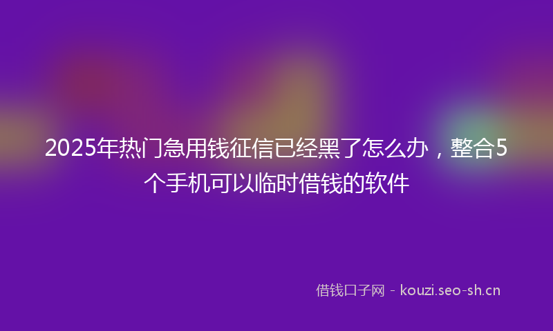 2025年热门急用钱征信已经黑了怎么办，整合5个手机可以临时借钱的软件