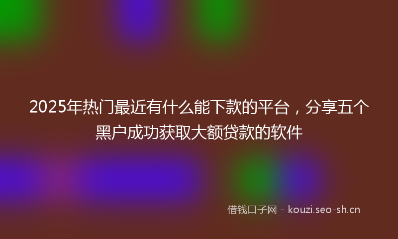 2025年热门最近有什么能下款的平台，分享五个黑户成功获取大额贷款的软件