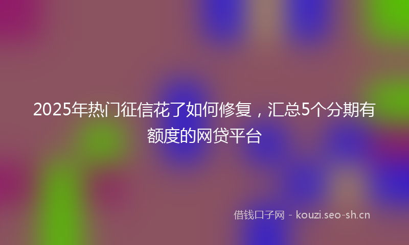 2025年热门征信花了如何修复，汇总5个分期有额度的网贷平台