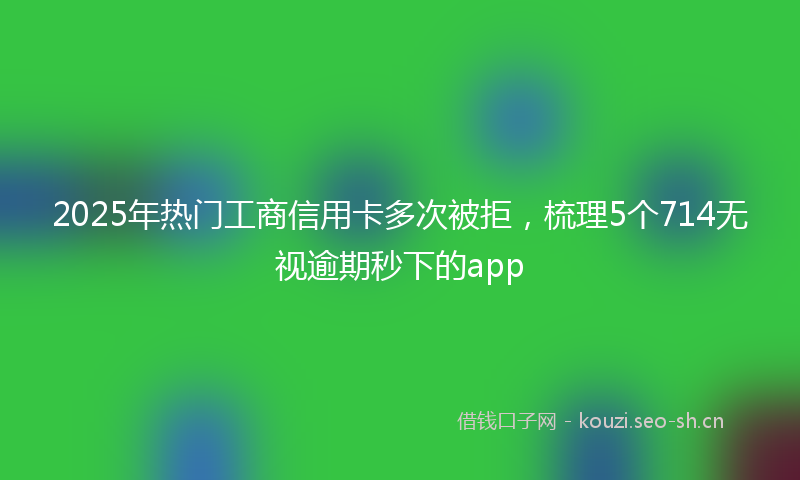 2025年热门工商信用卡多次被拒，梳理5个714无视逾期秒下的app