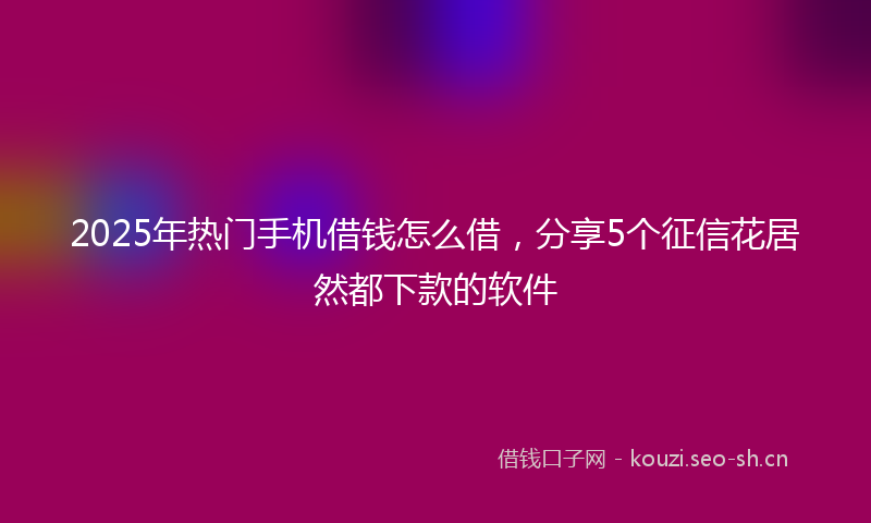 2025年热门手机借钱怎么借，分享5个征信花居然都下款的软件