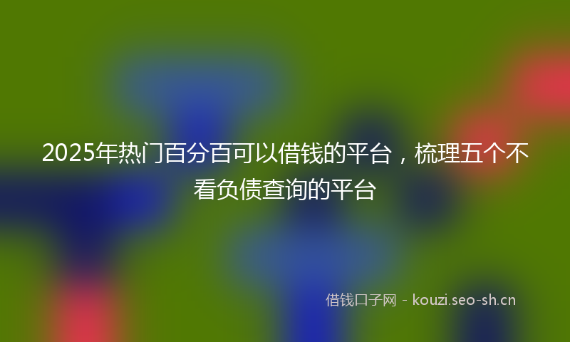 2025年热门百分百可以借钱的平台，梳理五个不看负债查询的平台
