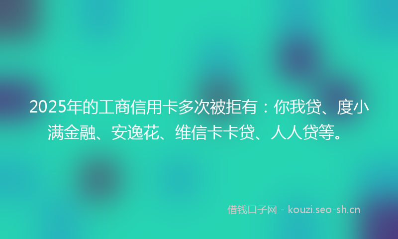 2025年的工商信用卡多次被拒有：你我贷、度小满金融、安逸花、维信卡卡贷、人人贷等。