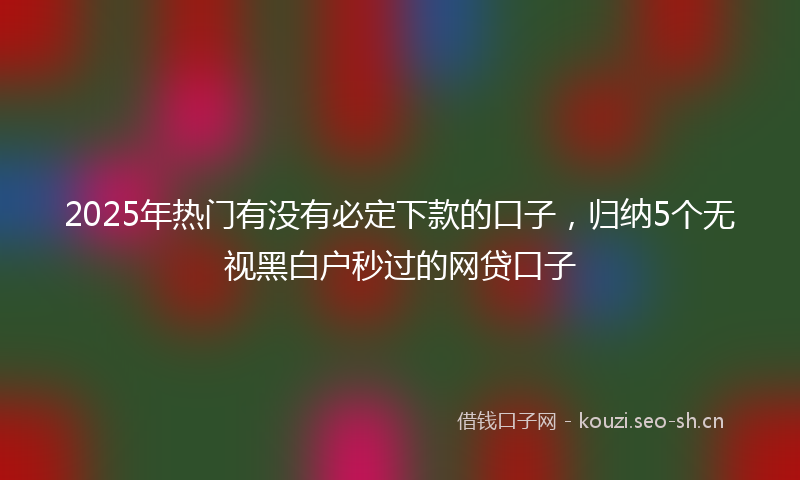 2025年热门有没有必定下款的口子，归纳5个无视黑白户秒过的网贷口子