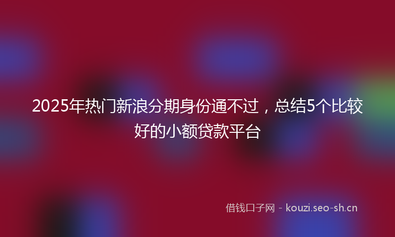 2025年热门新浪分期身份通不过，总结5个比较好的小额贷款平台