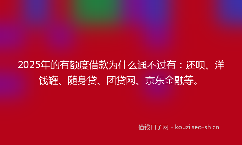 2025年的有额度借款为什么通不过有：还呗、洋钱罐、随身贷、团贷网、京东金融等。