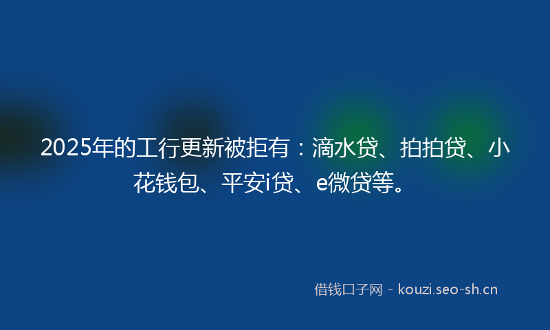 2025年的工行更新被拒有:滴水贷、拍拍贷、小花钱包、平安i贷、e微贷等。