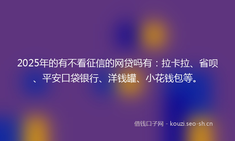 2025年的有不看征信的网贷吗有：拉卡拉、省呗、平安口袋银行、洋钱罐、小花钱包等。