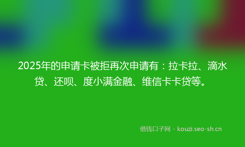 2025年的申请卡被拒再次申请有：拉卡拉、滴水贷、还呗、度小满金融、维信卡卡贷等。