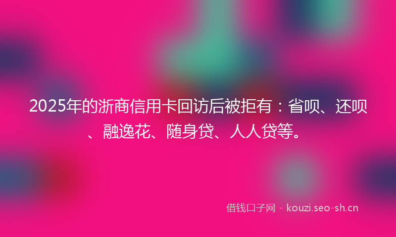 2025年的浙商信用卡回访后被拒有:省呗、还呗、融逸花、随身贷、人人贷等。