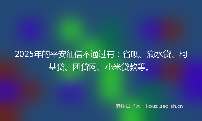 2025年的平安征信不通过有：省呗、滴水贷、柯基贷、团贷网、小米贷款等。