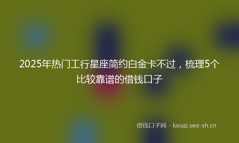 2025年热门工行星座简约白金卡不过，梳理5个比较靠谱的借钱口子