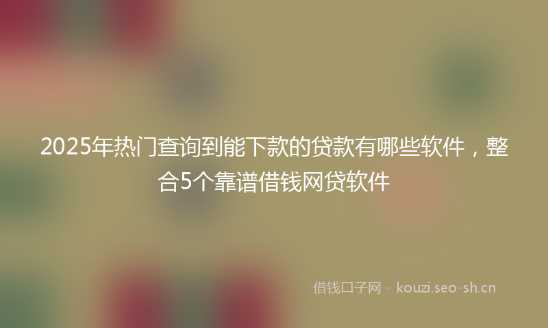 2025年热门查询到能下款的贷款有哪些软件，整合5个靠谱借钱网贷软件