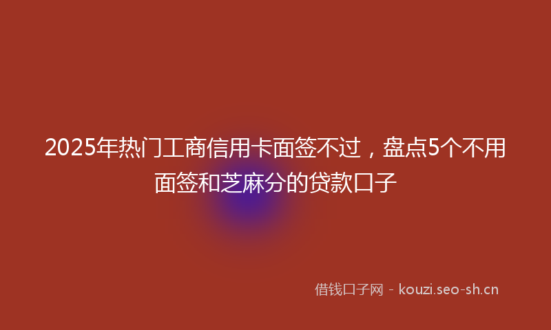 2025年热门工商信用卡面签不过，盘点5个不用面签和芝麻分的贷款口子