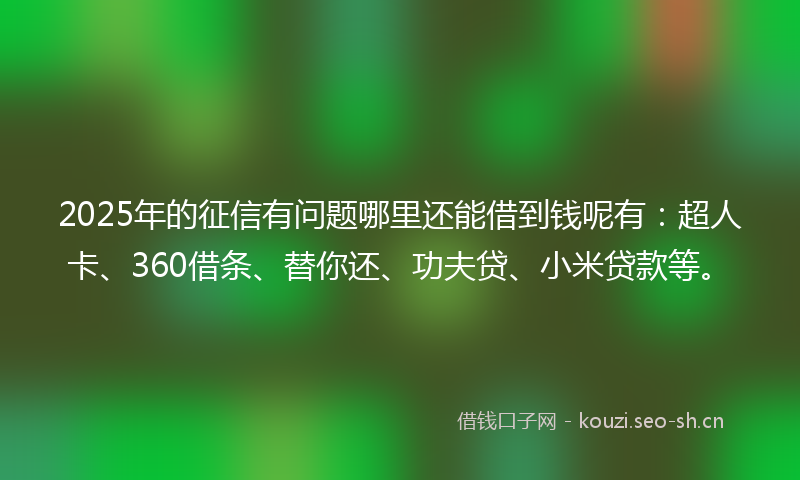 2025年的征信有问题哪里还能借到钱呢有：超人卡、360借条、替你还、功夫贷、小米贷款等。
