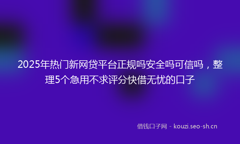 2025年热门新网贷平台正规吗安全吗可信吗,整理5个急用不求评分快借无忧的口子