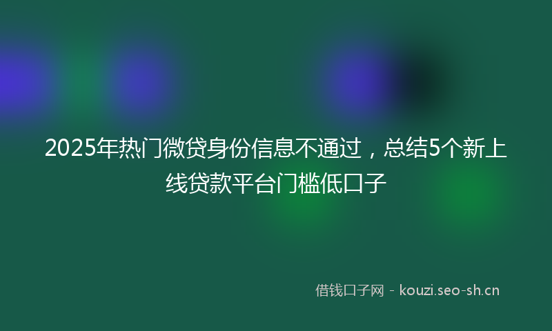 2025年热门微贷身份信息不通过，总结5个新上线贷款平台门槛低口子