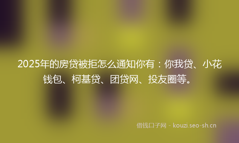 2025年的房贷被拒怎么通知你有：你我贷、小花钱包、柯基贷、团贷网、投友圈等。
