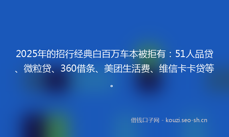 2025年的招行经典白百万车本被拒有：51人品贷、微粒贷、360借条、美团生活费、维信卡卡贷等。