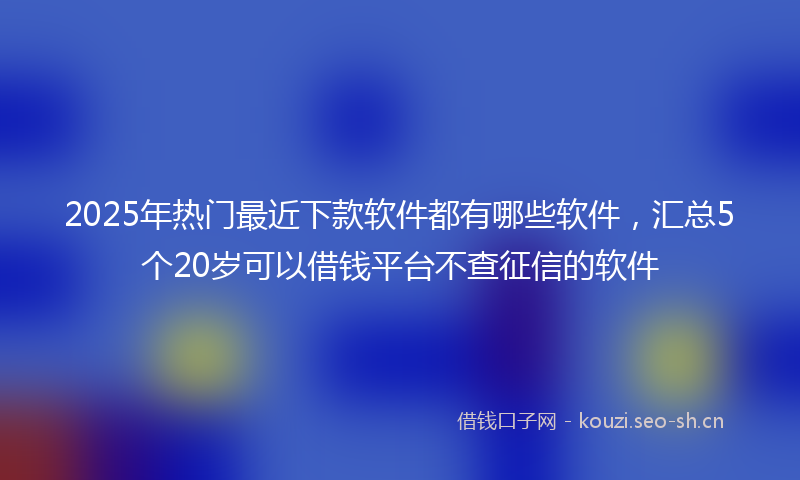 2025年热门最近下款软件都有哪些软件，汇总5个20岁可以借钱平台不查征信的软件