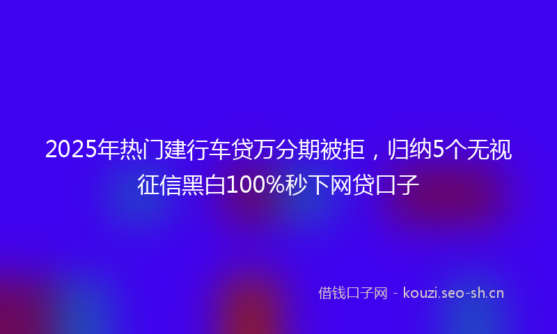 2025年热门建行车贷万分期被拒，归纳5个无视征信黑白100%秒下网贷口子