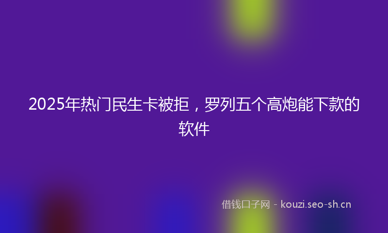 2025年热门民生卡被拒，罗列五个高炮能下款的软件