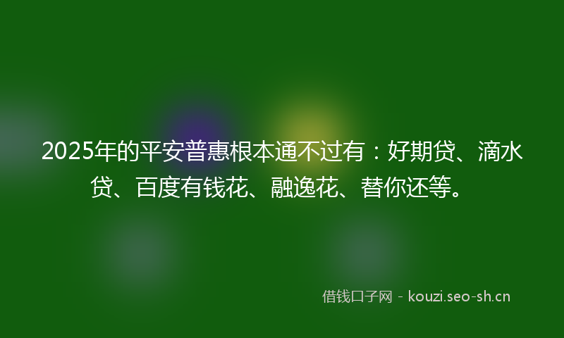 2025年的平安普惠根本通不过有：好期贷、滴水贷、百度有钱花、融逸花、替你还等。