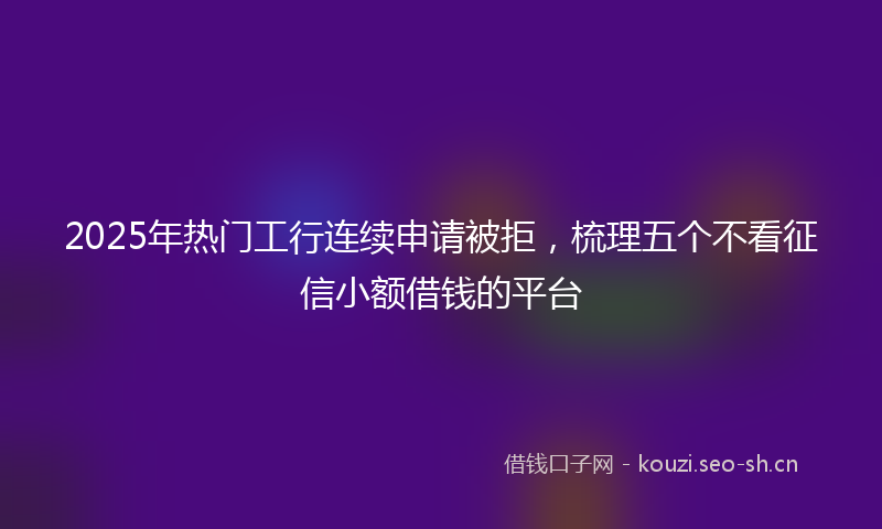 2025年热门工行连续申请被拒,梳理五个不看征信小额借钱的平台