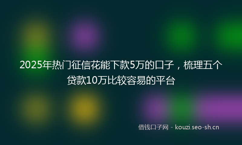 2025年热门征信花能下款5万的口子，梳理五个贷款10万比较容易的平台