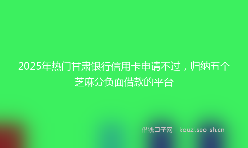2025年热门甘肃银行信用卡申请不过，归纳五个芝麻分负面借款的平台