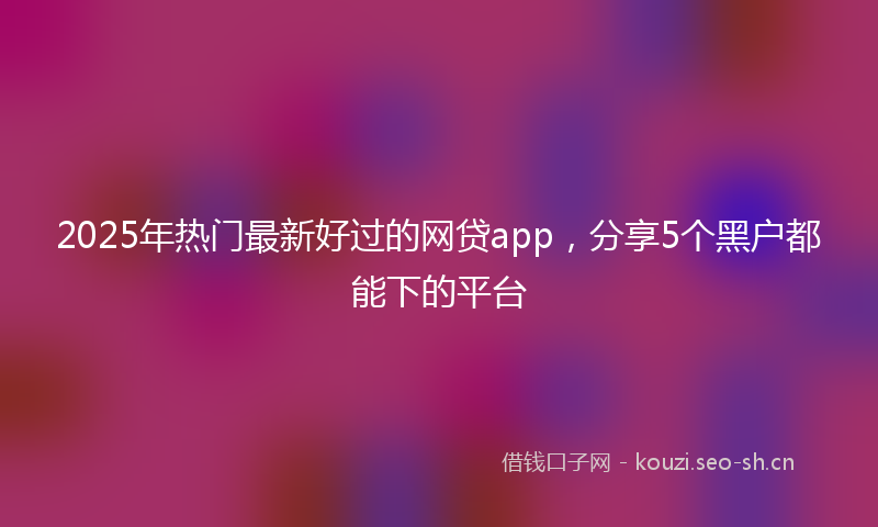 2025年热门最新好过的网贷app，分享5个黑户都能下的平台