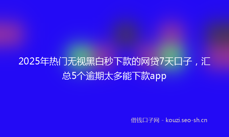 2025年热门无视黑白秒下款的网贷7天口子，汇总5个逾期太多能下款app