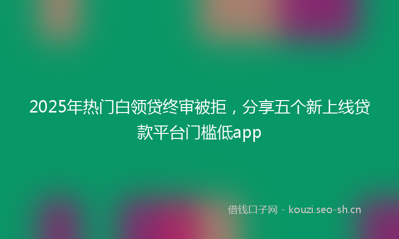 2025年热门白领贷终审被拒，分享五个新上线贷款平台门槛低app