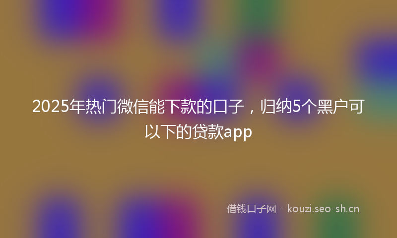 2025年热门微信能下款的口子，归纳5个黑户可以下的贷款app