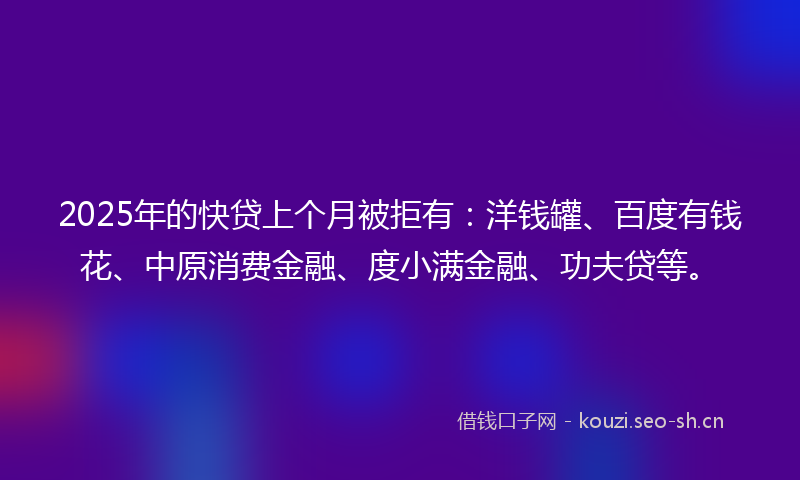 2025年的快贷上个月被拒有：洋钱罐、百度有钱花、中原消费金融、度小满金融、功夫贷等。