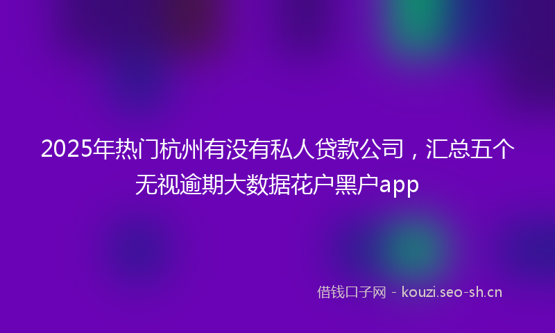 2025年热门杭州有没有私人贷款公司，汇总五个无视逾期大数据花户黑户app