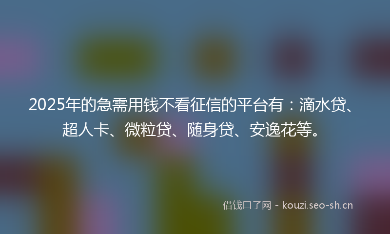 2025年的急需用钱不看征信的平台有：滴水贷、超人卡、微粒贷、随身贷、安逸花等。