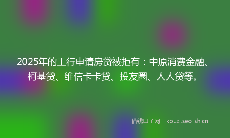 2025年的工行申请房贷被拒有：中原消费金融、柯基贷、维信卡卡贷、投友圈、人人贷等。