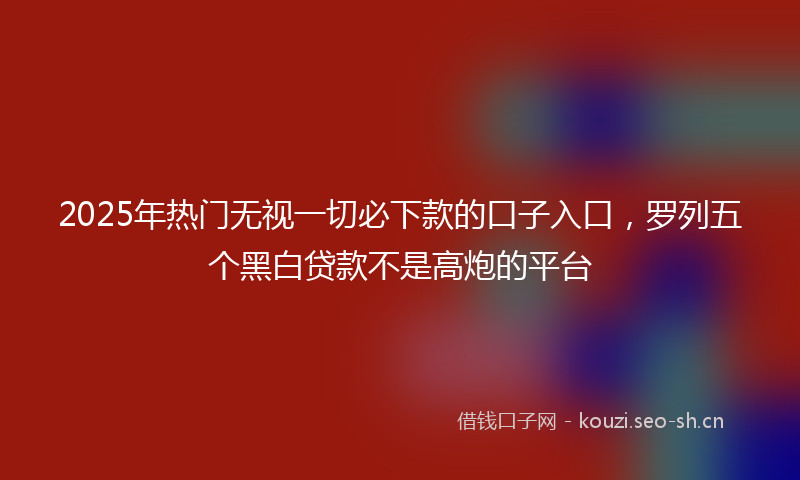 2025年热门无视一切必下款的口子入口，罗列五个黑白贷款不是高炮的平台