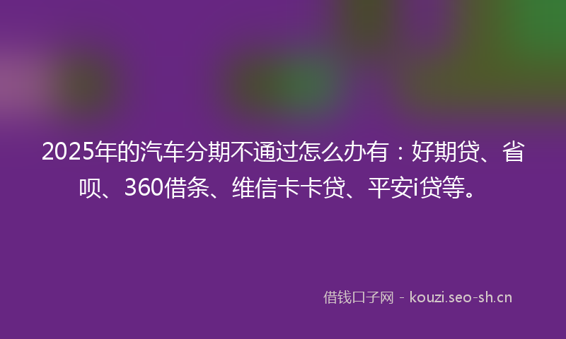2025年的汽车分期不通过怎么办有：好期贷、省呗、360借条、维信卡卡贷、平安i贷等。
